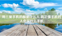 用三星手机的都是什么人 真正懂手机的人会买什么手机