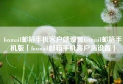foxmail邮箱手机客户端设置foxmail邮箱手机版「foxmail邮箱手机客户端设置」