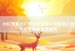 小红书聚光广告投放流程｜小红书广告开户｜高效高质服务