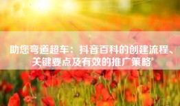 助您弯道超车：抖音百科的创建流程、关键要点及有效的推广策略