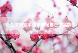 酒企做哪些事情会伤害自己的品牌？