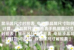 显示器尺寸对照表_电脑液晶屏尺寸如何计算，液晶屏尺寸对照表手机屏幕尺寸对照表「显示器尺寸对照表_电脑液晶屏尺寸如何计算，液晶屏尺寸对照表」
