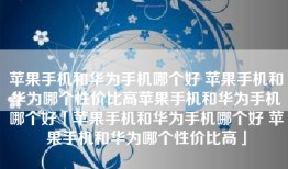 苹果手机和华为手机哪个好 苹果手机和华为哪个性价比高苹果手机和华为手机哪个好「苹果手机和华为手机哪个好 苹果手机和华为哪个性价比高」