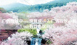 广告投放中cpm换算成cpc？广告投放cpc和cmc有什么区别吗