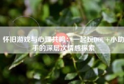 怀旧游戏与心理共鸣：一起玩DOU+小助手的深层次情感探索
