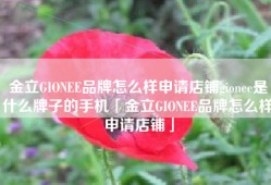 金立GIONEE品牌怎么样申请店铺gionee是什么牌子的手机「金立GIONEE品牌怎么样申请店铺」