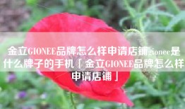 金立GIONEE品牌怎么样申请店铺gionee是什么牌子的手机「金立GIONEE品牌怎么样申请店铺」