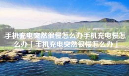 手机充电突然很慢怎么办手机充电慢怎么办「手机充电突然很慢怎么办」