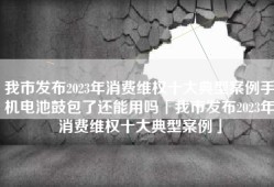 我市发布2023年消费维权十大典型案例手机电池鼓包了还能用吗「我市发布2023年消费维权十大典型案例」