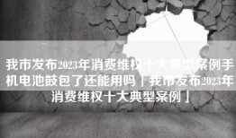 我市发布2023年消费维权十大典型案例手机电池鼓包了还能用吗「我市发布2023年消费维权十大典型案例」