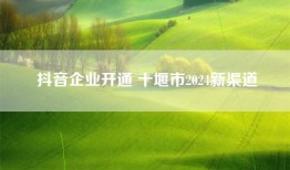 抖音企业开通 十堰市2024新渠道