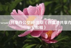 wework共享办公空间 北京（创富港共享办公室出租）