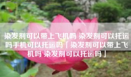染发剂可以带上飞机吗 染发剂可以托运吗手机可以托运吗「染发剂可以带上飞机吗 染发剂可以托运吗」