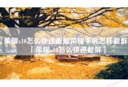 荣耀x10怎么快速截屏荣耀手机怎样截屏「荣耀x10怎么快速截屏」