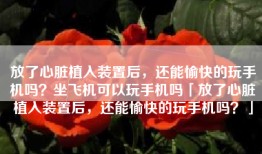 放了心脏植入装置后，还能愉快的玩手机吗？坐飞机可以玩手机吗「放了心脏植入装置后，还能愉快的玩手机吗？」