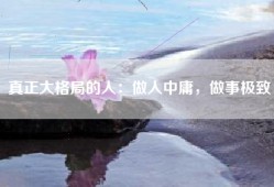 真正大格局的人：做人中庸，做事极致