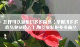 怎样可以复制拼多多商品（掌握拼多多商品复制技巧）,如何复制拼多多商品