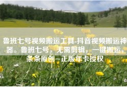 鲁班七号视频搬运工具-抖音视频搬运神器。鲁班七号，无需剪辑，一键搬运，条条原创~正版年卡授权