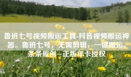 鲁班七号视频搬运工具-抖音视频搬运神器。鲁班七号，无需剪辑，一键搬运，条条原创~正版年卡授权