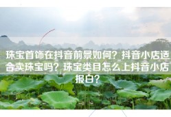 珠宝首饰在抖音前景如何？抖音小店适合卖珠宝吗？珠宝类目怎么上抖音小店报白？