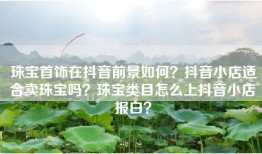 珠宝首饰在抖音前景如何？抖音小店适合卖珠宝吗？珠宝类目怎么上抖音小店报白？