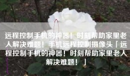 远程控制手机的神器！时刻帮助家里老人解决难题！手机远程控制摄像头「远程控制手机的神器！时刻帮助家里老人解决难题！」