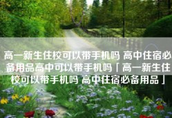 高一新生住校可以带手机吗 高中住宿必备用品高中可以带手机吗「高一新生住校可以带手机吗 高中住宿必备用品」