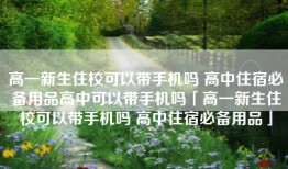 高一新生住校可以带手机吗 高中住宿必备用品高中可以带手机吗「高一新生住校可以带手机吗 高中住宿必备用品」