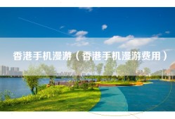 香港手机漫游（香港手机漫游费用）