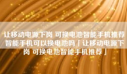 让移动电源下岗 可换电池智能手机推荐智能手机可以换电池吗「让移动电源下岗 可换电池智能手机推荐」