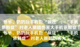 爷爷、奶奶玩手机也“疯狂”，“手机依赖症”对老人眼睛伤害大手机依赖症「爷爷、奶奶玩手机也“疯狂”，“手机依赖症”对老人眼睛伤害大」