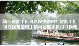 请问智能手机可以换电池吗？智能手机可以换电池吗「请问智能手机可以换电池吗？」