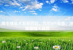 用生理盐水假冒四价、九价HPV疫苗，涉案嫌疑人被抓