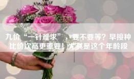 九价“一针难求”，要不要等？早接种比价次高更重要！尤其是这个年龄段