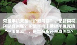 荣耀手机死磕“护眼屏幕”，是智商税还是真创新？护眼手机「荣耀手机死磕“护眼屏幕”，是智商税还是真创新？」