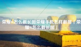 荣耀9i怎么截长图荣耀手机怎样截屏「荣耀9i怎么截长图」