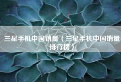 三星手机中国销量（三星手机中国销量排行榜）