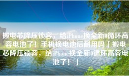 搬电芯降压锁容，给iPhone换全新0循环高容电池了！手机换电池后耐用吗「搬电芯降压锁容，给iPhone换全新0循环高容电池了！」