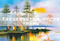 天津建站免费模板大揭秘，轻松打造属于你的网站