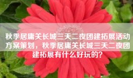 秋季居庸关长城三天二夜团建拓展活动方案策划，秋季居庸关长城三天二夜团建拓展有什么好玩的？