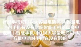 智能手机可以换大容量电池吗 大容量电池对手机有没有影响智能手机可以换电池吗「智能手机可以换大容量电池吗 大容量电池对手机有没有影响」