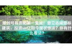 原创号称贵阳第一鬼城！曾立志成地标建筑，投资600亿如今现状惨淡？你有什么看法？