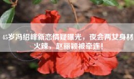 45岁冯绍峰新恋情疑曝光，夜会两女身材火辣，赵丽颖被牵连！