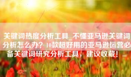 关键词热度分析工具_不懂亚马逊关键词分析怎么办？10款超好用的亚马逊运营必备关键词研究分析工具，建议收藏！...