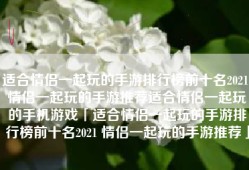 适合情侣一起玩的手游排行榜前十名2021 情侣一起玩的手游推荐适合情侣一起玩的手机游戏「适合情侣一起玩的手游排行榜前十名2021 情侣一起玩的手游推荐」