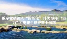 数字营销迈入“智能化”时代 快手“借力”AI重塑生意经营全链路