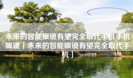未来的智能眼镜有望完全取代手机手机眼镜「未来的智能眼镜有望完全取代手机」