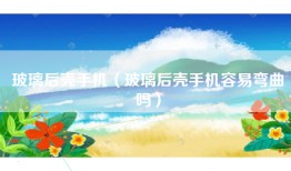 玻璃后壳手机（玻璃后壳手机容易弯曲吗）