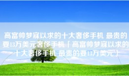 高富帅梦寐以求的十大奢侈手机 最贵的要13万美元奢侈手机「高富帅梦寐以求的十大奢侈手机 最贵的要13万美元」