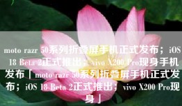 moto razr 50系列折叠屏手机正式发布；iOS 18 Beta 2正式推出；vivo X200 Pro现身手机发布「moto razr 50系列折叠屏手机正式发布；iOS 18 Beta 2正式推出；vivo X200 Pro现身」